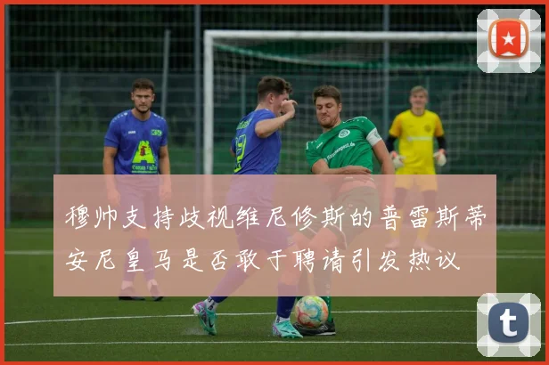 穆帅支持歧视维尼修斯的普雷斯蒂安尼皇马是否敢于聘请引发热议
