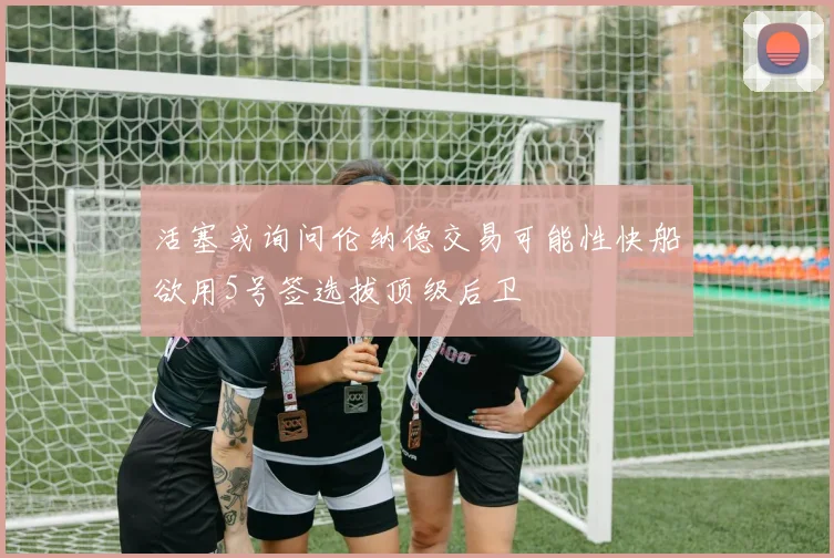 活塞或询问伦纳德交易可能性快船欲用5号签选拔顶级后卫