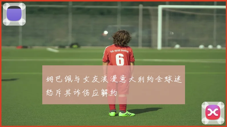 姆巴佩与女友浪漫意大利约会球迷怒斥其诈伤应解约