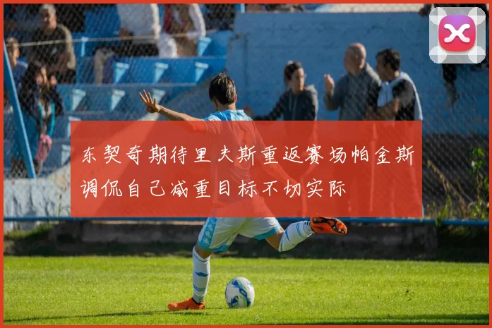 东契奇期待里夫斯重返赛场帕金斯调侃自己减重目标不切实际