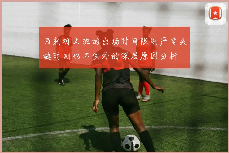 马刺对文班的出场时间限制严苛关键时刻也不例外的深层原因分析