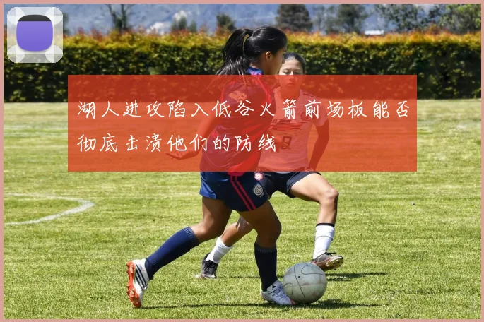 湖人进攻陷入低谷火箭前场板能否彻底击溃他们的防线