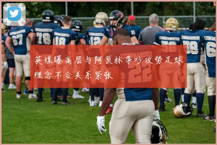 英媒曝高层与阿莫林争吵攻势足球理念不合关系紧张