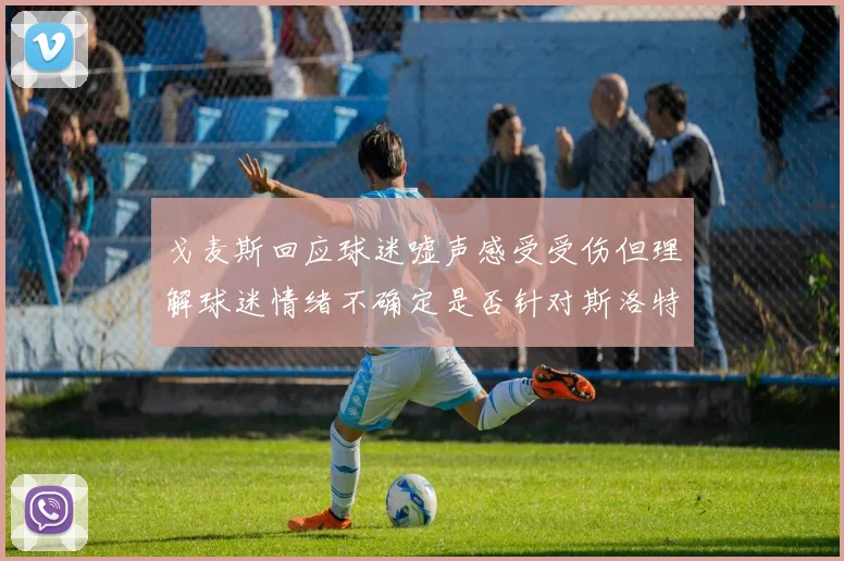 戈麦斯回应球迷嘘声感受受伤但理解球迷情绪不确定是否针对斯洛特