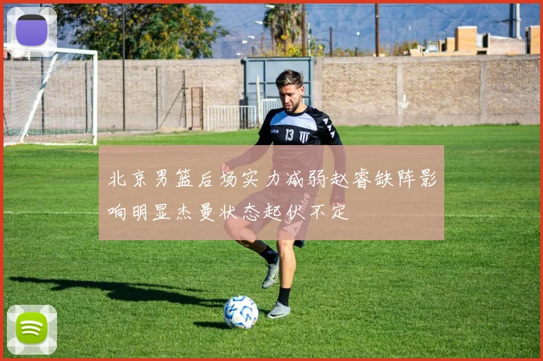 北京男篮后场实力减弱赵睿缺阵影响明显杰曼状态起伏不定
